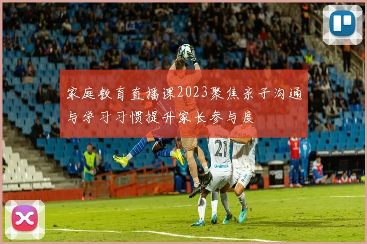家庭教育直播课2023聚焦亲子沟通与学习习惯提升家长参与度
