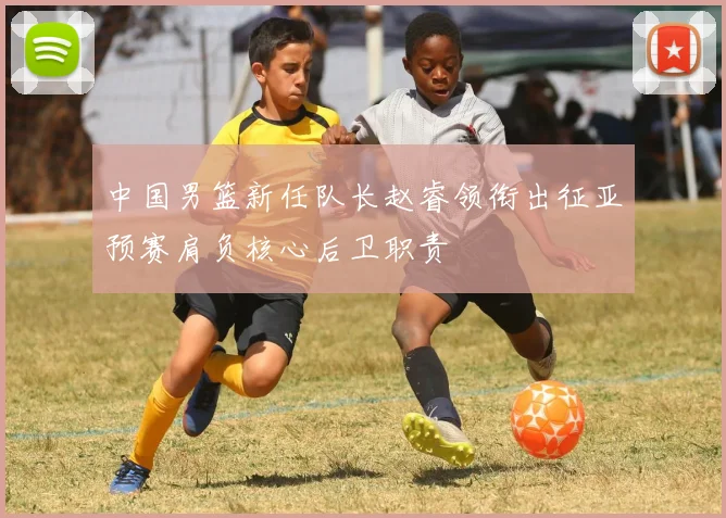 中国男篮新任队长赵睿领衔出征亚预赛肩负核心后卫职责