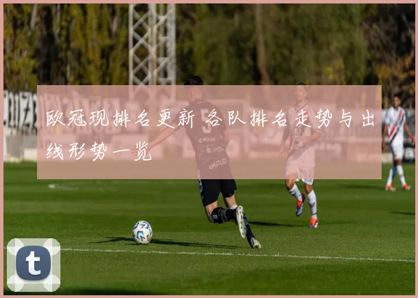 欧冠现排名更新 各队排名走势与出线形势一览