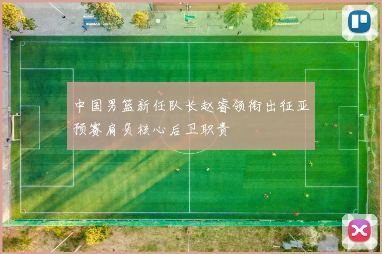 中国男篮新任队长赵睿领衔出征亚预赛肩负核心后卫职责