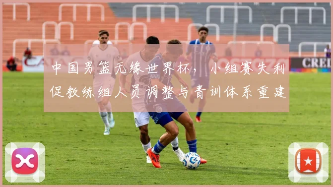 中国男篮无缘世界杯,小组赛失利促教练组人员调整与青训体系重建