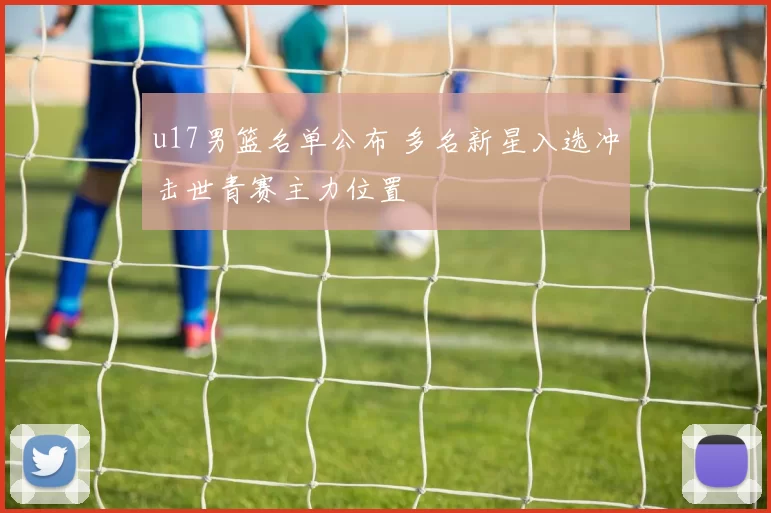 u17男篮名单公布 多名新星入选冲击世青赛主力位置