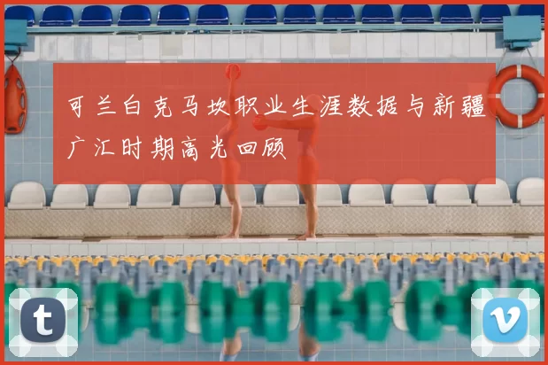 可兰白克马坎职业生涯数据与新疆广汇时期高光回顾