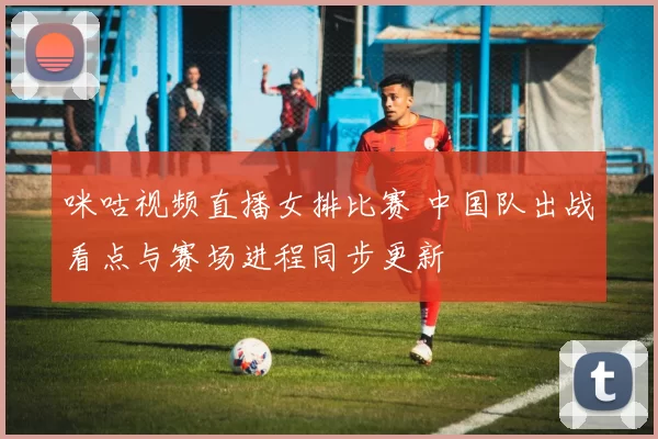 咪咕视频直播女排比赛 中国队出战看点与赛场进程同步更新