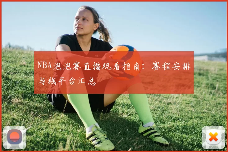 NBA泡泡赛直播观看指南：赛程安排与线平台汇总