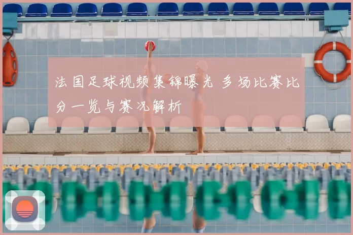 法国足球视频集锦曝光 多场比赛比分一览与赛况解析