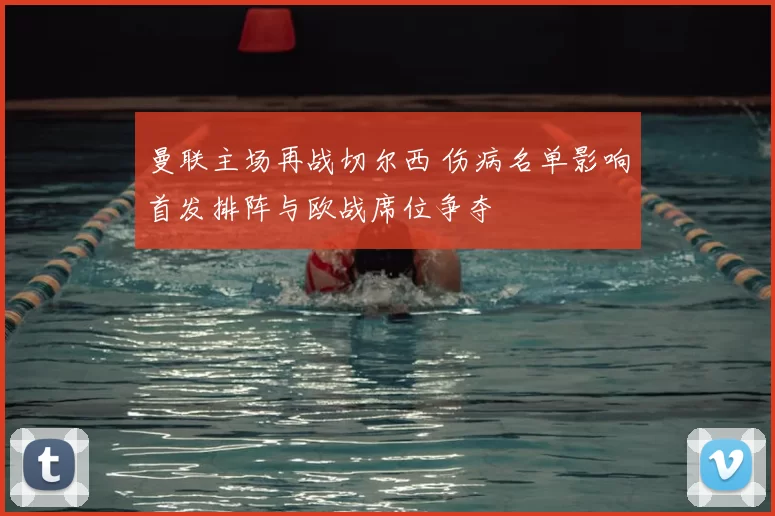 曼联主场再战切尔西 伤病名单影响首发排阵与欧战席位争夺