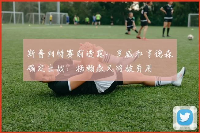 斯普利特赛前透露，罗威和亨德森确定出战，杨瀚森又将被弃用