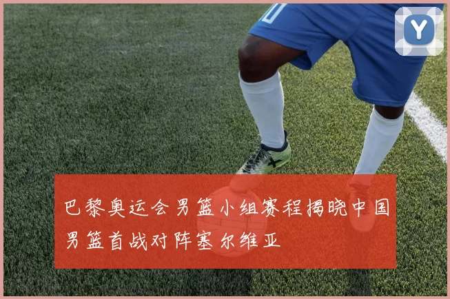 巴黎奥运会男篮小组赛程揭晓中国男篮首战对阵塞尔维亚