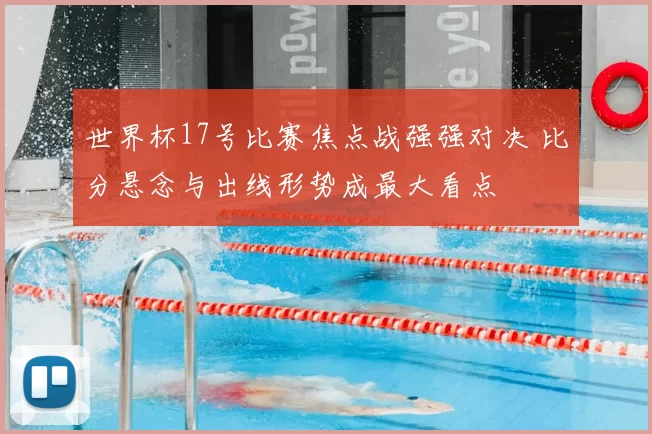 世界杯17号比赛焦点战强强对决 比分悬念与出线形势成最大看点