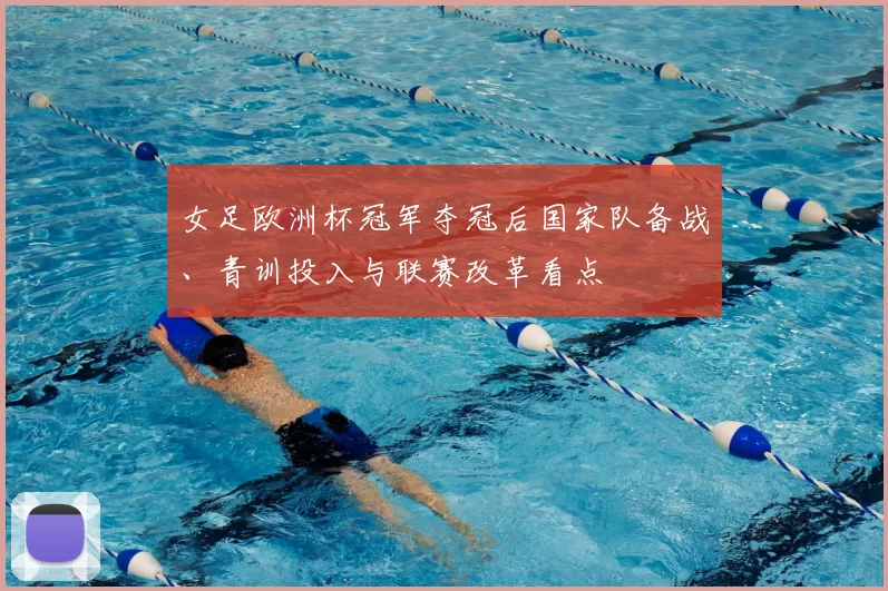 女足欧洲杯冠军夺冠后国家队备战、青训投入与联赛改革看点