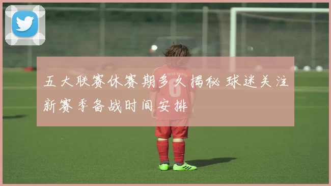 五大联赛休赛期多久揭秘 球迷关注新赛季备战时间安排