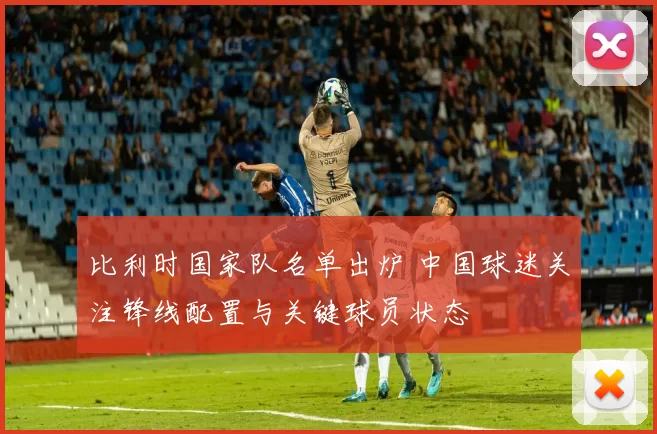 比利时国家队名单出炉 中国球迷关注锋线配置与关键球员状态