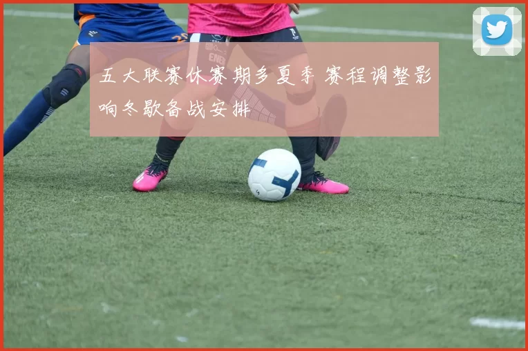 五大联赛休赛期多夏季 赛程调整影响冬歇备战安排