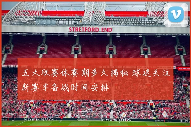五大联赛休赛期多久揭秘 球迷关注新赛季备战时间安排