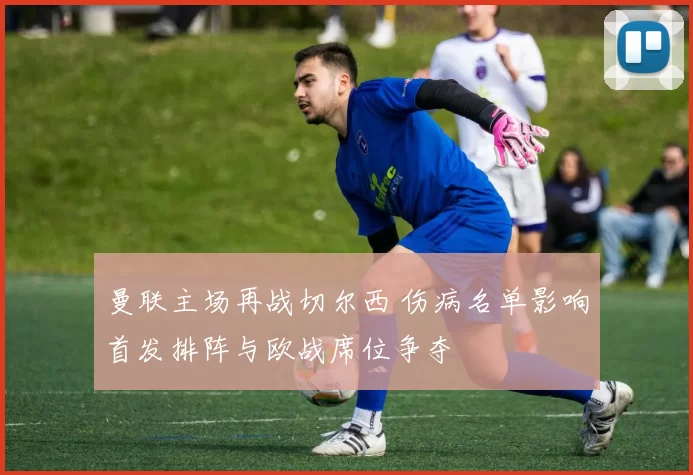 曼联主场再战切尔西 伤病名单影响首发排阵与欧战席位争夺