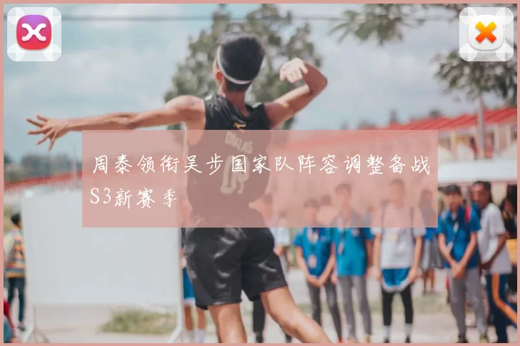 周泰领衔吴步国家队阵容调整备战S3新赛季