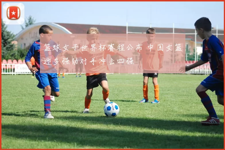 篮球女子世界杯赛程公布 中国女篮迎多强劲对手冲击四强