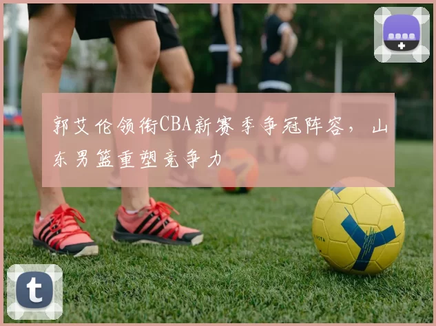 郭艾伦领衔CBA新赛季争冠阵容，山东男篮重塑竞争力