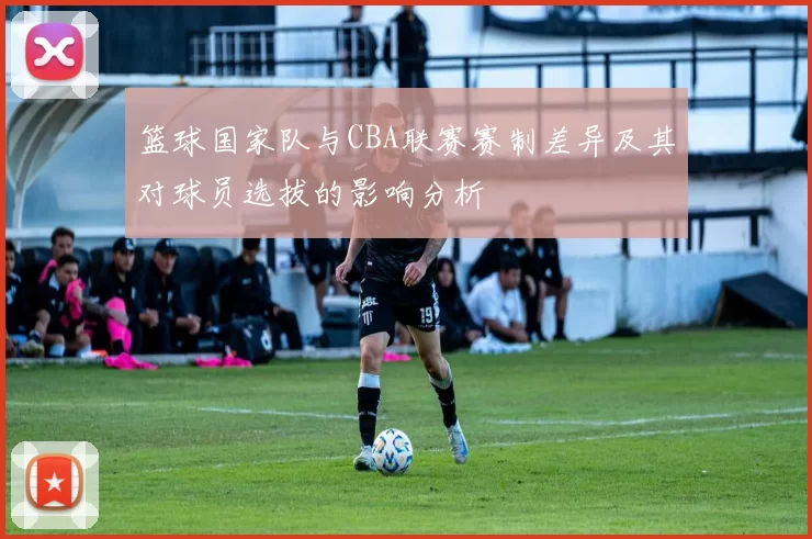 篮球国家队与CBA联赛赛制差异及其对球员选拔的影响分析