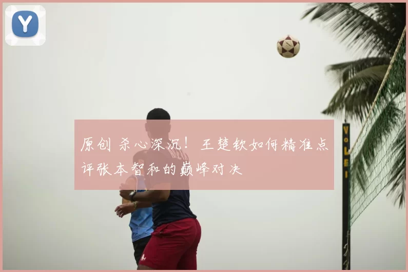 原创 杀心深沉！王楚钦如何精准点评张本智和的巅峰对决