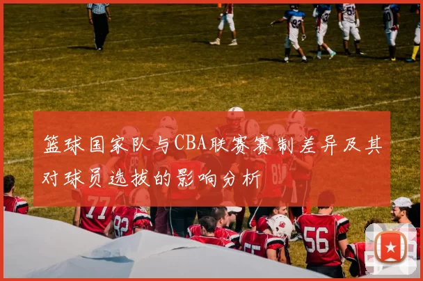 篮球国家队与CBA联赛赛制差异及其对球员选拔的影响分析