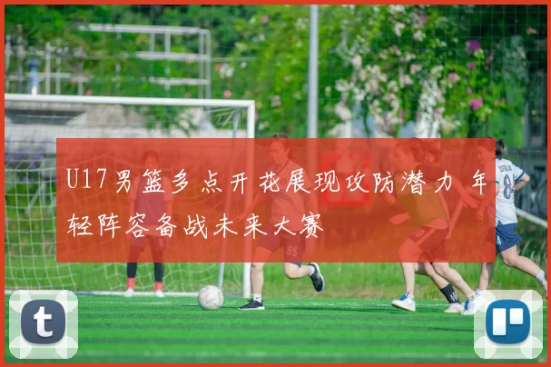 U17男篮多点开花展现攻防潜力 年轻阵容备战未来大赛