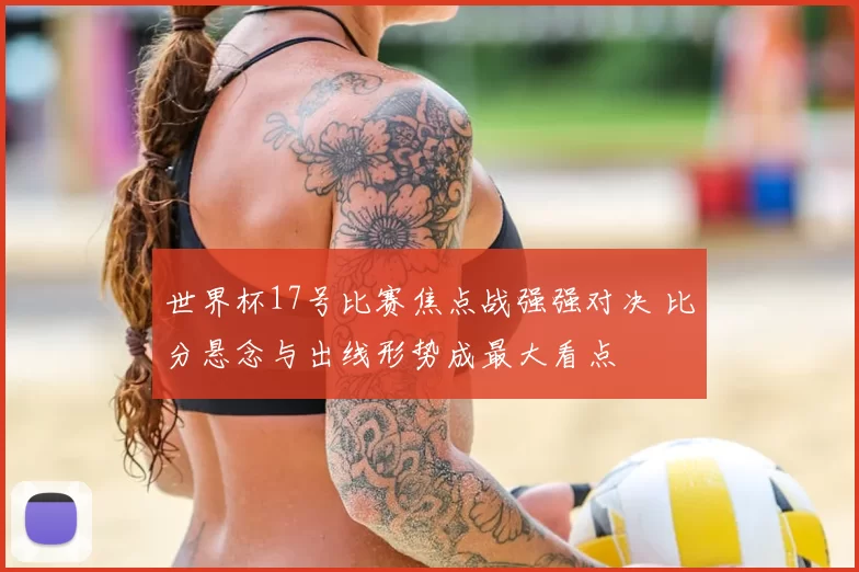 世界杯17号比赛焦点战强强对决 比分悬念与出线形势成最大看点