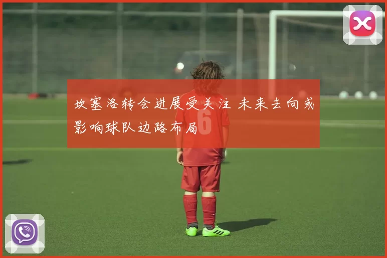 坎塞洛转会进展受关注 未来去向或影响球队边路布局