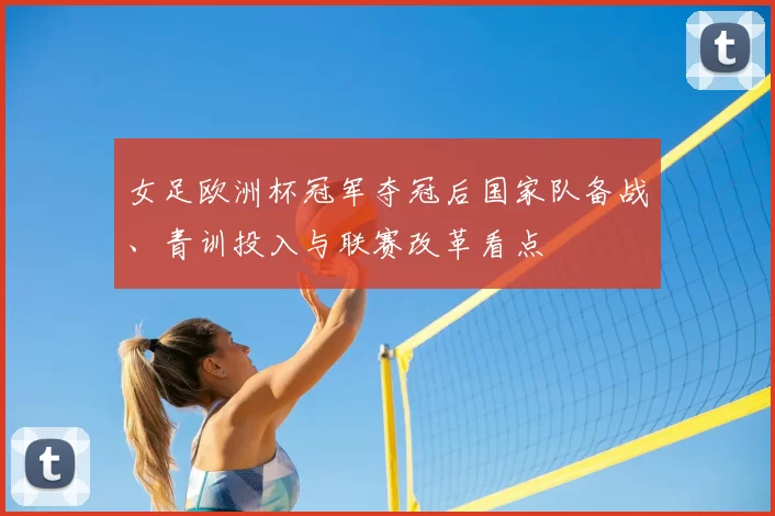 女足欧洲杯冠军夺冠后国家队备战、青训投入与联赛改革看点