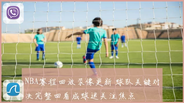 NBA赛程回放录像更新 球队关键对决完整回看成球迷关注焦点