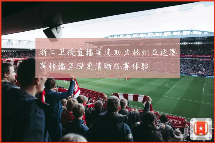 浙江卫视直播高清助力杭州亚运赛事转播呈现更清晰观赛体验