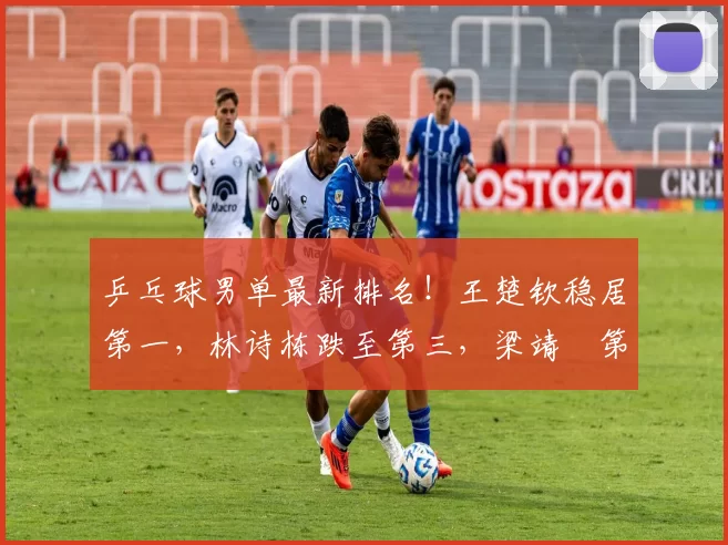 乒乓球男单最新排名！王楚钦稳居第一，林诗栋跌至第三，梁靖崑第十