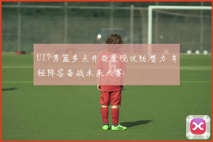 U17男篮多点开花展现攻防潜力 年轻阵容备战未来大赛