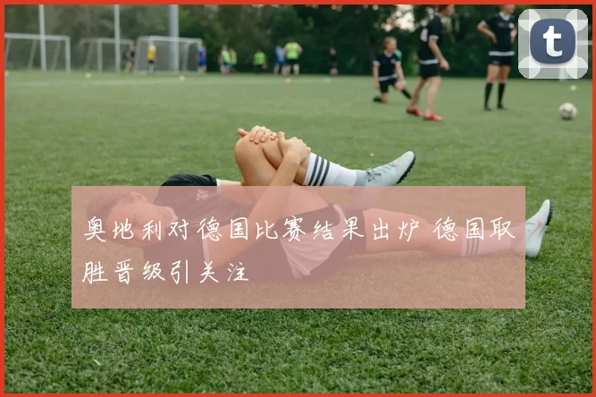 奥地利对德国比赛结果出炉 德国取胜晋级引关注