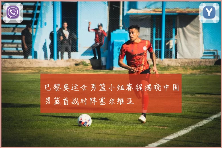 巴黎奥运会男篮小组赛程揭晓中国男篮首战对阵塞尔维亚